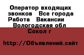  Оператор входящих звонков - Все города Работа » Вакансии   . Вологодская обл.,Сокол г.